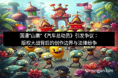 国漫“山寨”《汽车总动员》引发争议：版权大战背后的创作边界与法律纷争